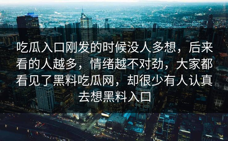 吃瓜入口刚发的时候没人多想，后来看的人越多，情绪越不对劲，大家都看见了黑料吃瓜网，却很少有人认真去想黑料入口