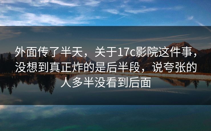 外面传了半天，关于17c影院这件事，没想到真正炸的是后半段，说夸张的人多半没看到后面