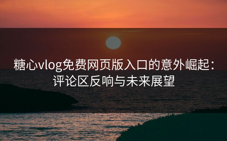 糖心vlog免费网页版入口的意外崛起：评论区反响与未来展望