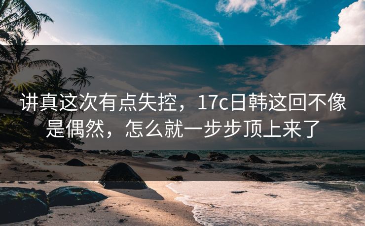 讲真这次有点失控，17c日韩这回不像是偶然，怎么就一步步顶上来了