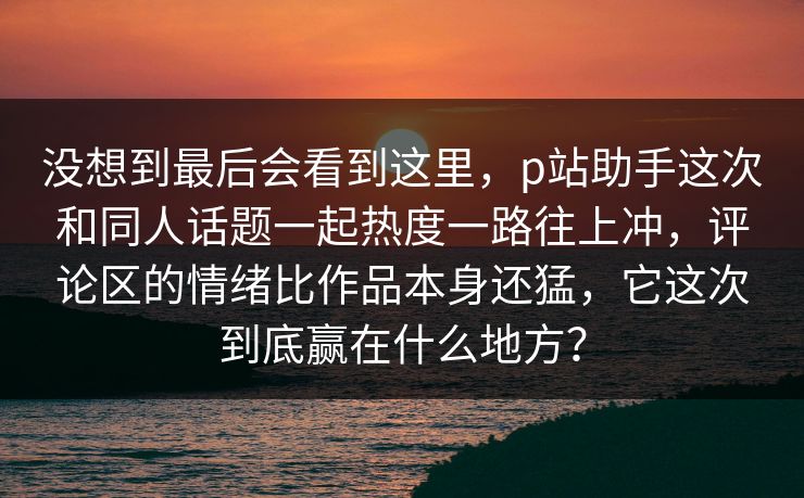 没想到最后会看到这里，p站助手这次和同人话题一起热度一路往上冲，评论区的情绪比作品本身还猛，它这次到底赢在什么地方？